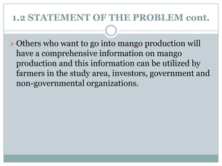 1.2 STATEMENT OF THE PROBLEM cont.
 Others who want to go into mango production will

have a comprehensive information on mango
production and this information can be utilized by
farmers in the study area, investors, government and
non-governmental organizations.

 