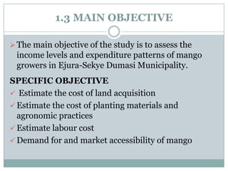 1.3 MAIN OBJECTIVE
 The main objective of the study is to assess the

income levels and expenditure patterns of mango
growers in Ejura-Sekye Dumasi Municipality.
SPECIFIC OBJECTIVE
 Estimate the cost of land acquisition
 Estimate the cost of planting materials and
agronomic practices
 Estimate labour cost
 Demand for and market accessibility of mango

 
