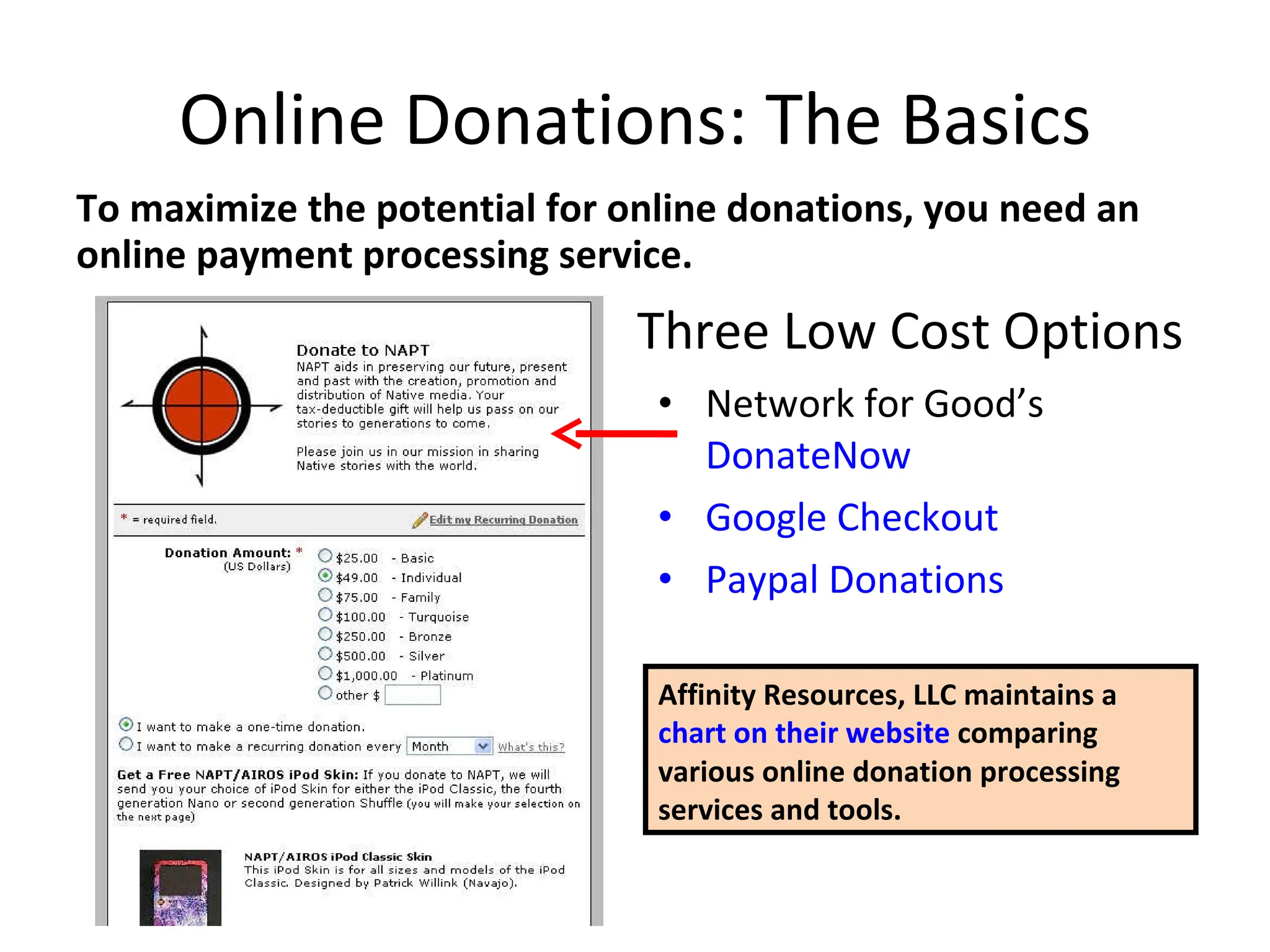 Online Donations: The Basics To maximize the potential for online donations, you need an online payment processing service. Network for Good’s  DonateNow Google Checkout Paypal Donations Three Low Cost Options Affinity Resources, LLC maintains a  chart on their website  comparing various online donation processing services and tools. 