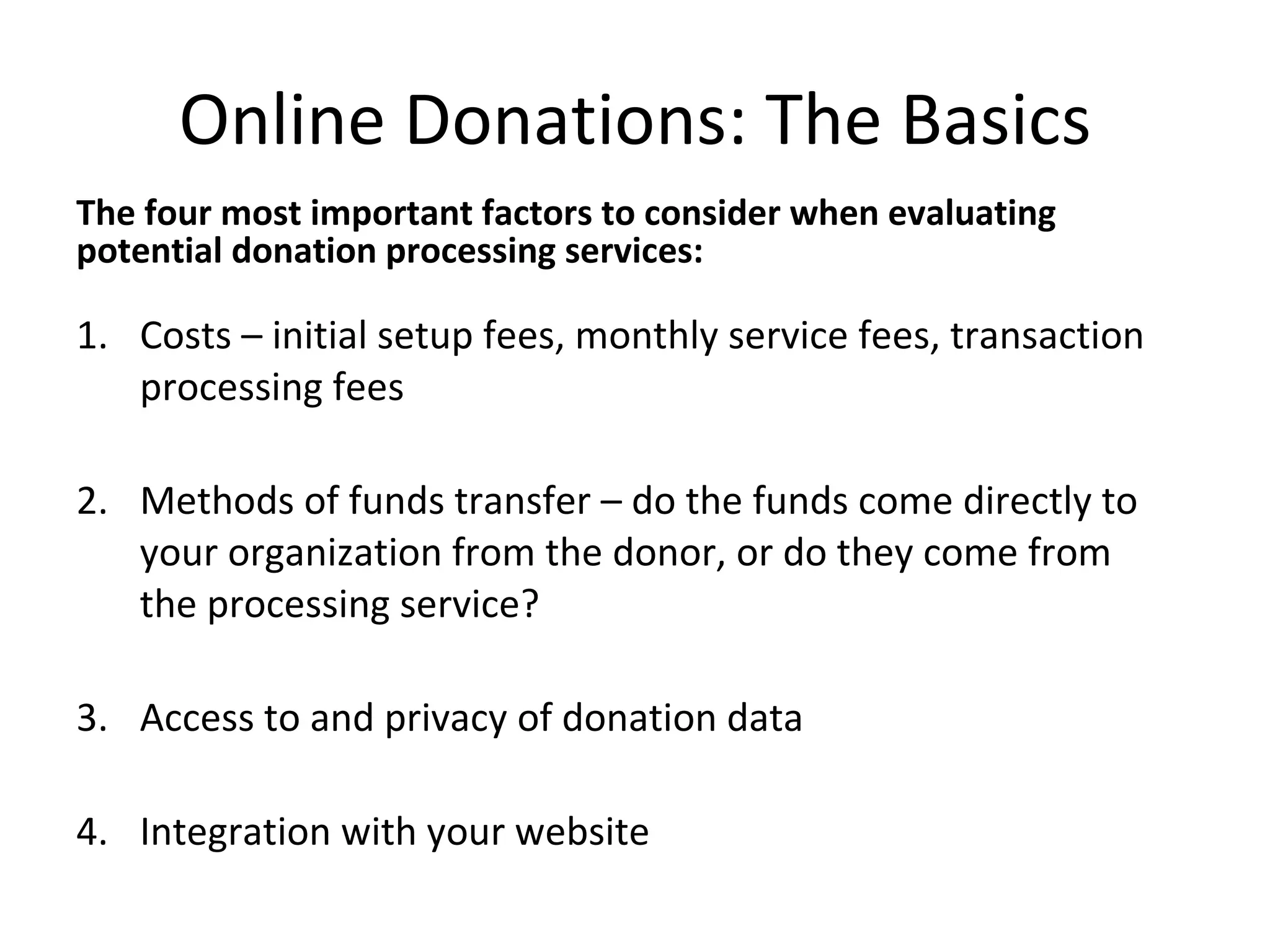 Online Donations: The Basics The four most important factors to consider when evaluating potential donation processing services: Costs – initial setup fees, monthly service fees, transaction processing fees Methods of funds transfer – do the funds come directly to your organization from the donor, or do they come from the processing service? Access to and privacy of donation data Integration with your website 