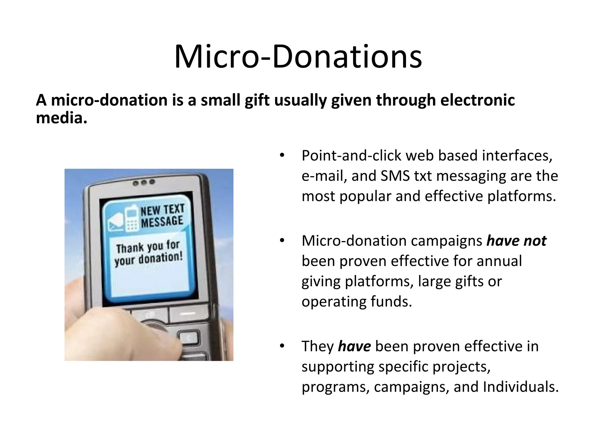 Micro-Donations A micro-donation is a small gift usually given through electronic media. Point-and-click web based interfaces, e-mail, and SMS txt messaging are the most popular and effective platforms. Micro-donation campaigns  have not  been proven effective for annual giving platforms, large gifts or operating funds. They  have  been proven effective in supporting specific projects, programs, campaigns, and Individuals. 