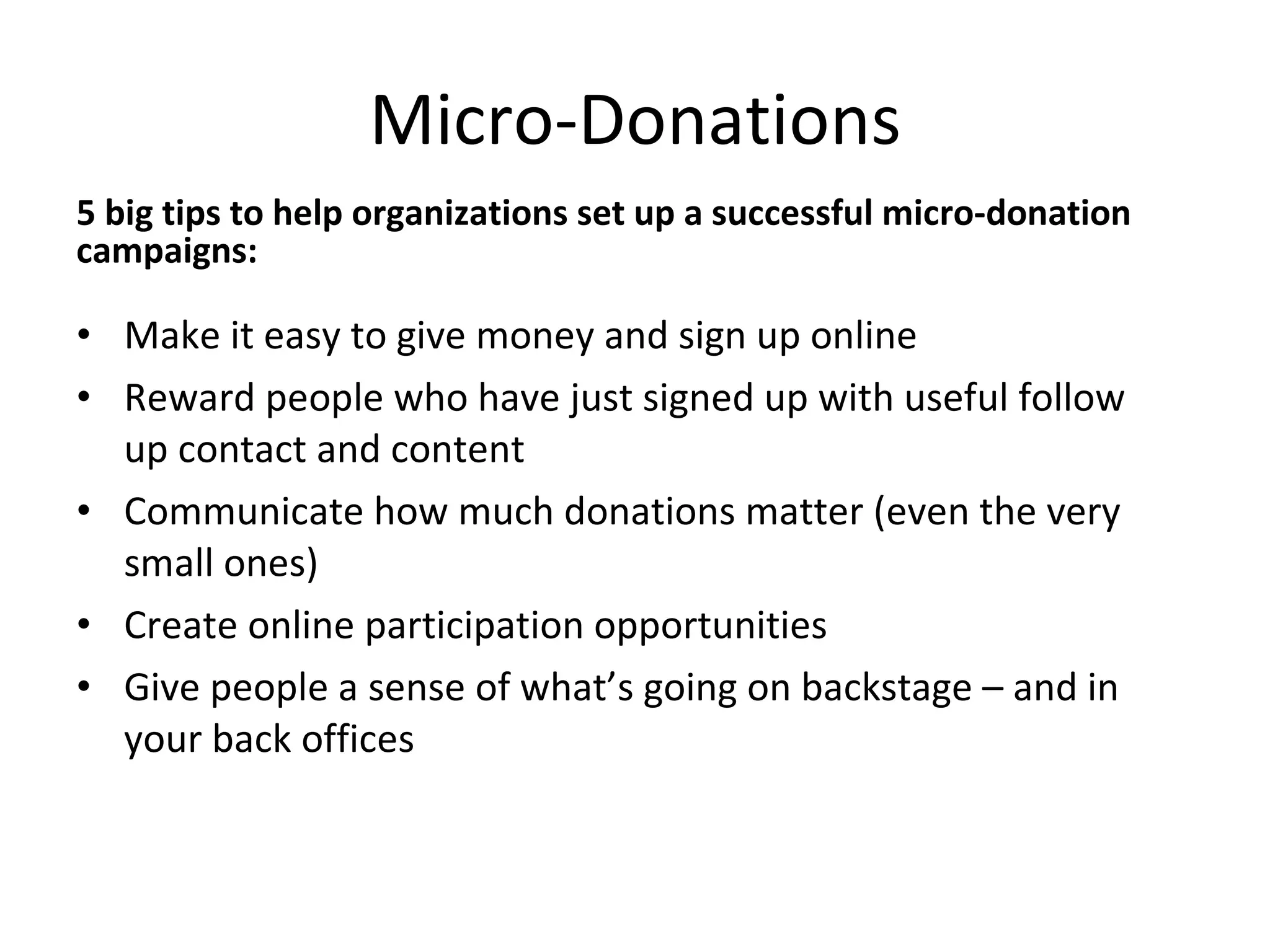 Micro-Donations 5 big tips to help organizations set up a successful micro-donation campaigns: Make it easy to give money and sign up online Reward people who have just signed up with useful follow up contact and content Communicate how much donations matter (even the very small ones) Create online participation opportunities Give people a sense of what’s going on backstage – and in your back offices 