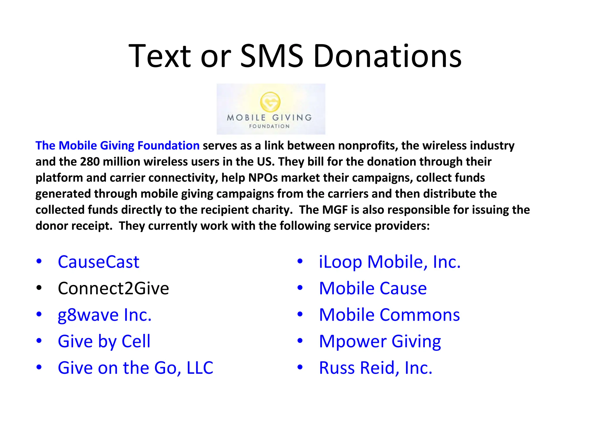 Text or SMS Donations CauseCast Connect2Give g8wave Inc. Give by Cell Give on the Go, LLC The Mobile Giving Foundation  serves as a link between nonprofits, the wireless industry and the 280 million wireless users in the US. They bill for the donation through their platform and carrier connectivity, help NPOs market their campaigns, collect funds generated through mobile giving campaigns from the carriers and then distribute the collected funds directly to the recipient charity.  The MGF is also responsible for issuing the donor receipt.  They currently work with the following service providers: iLoop Mobile, Inc. Mobile Cause Mobile Commons Mpower Giving Russ Reid, Inc. 