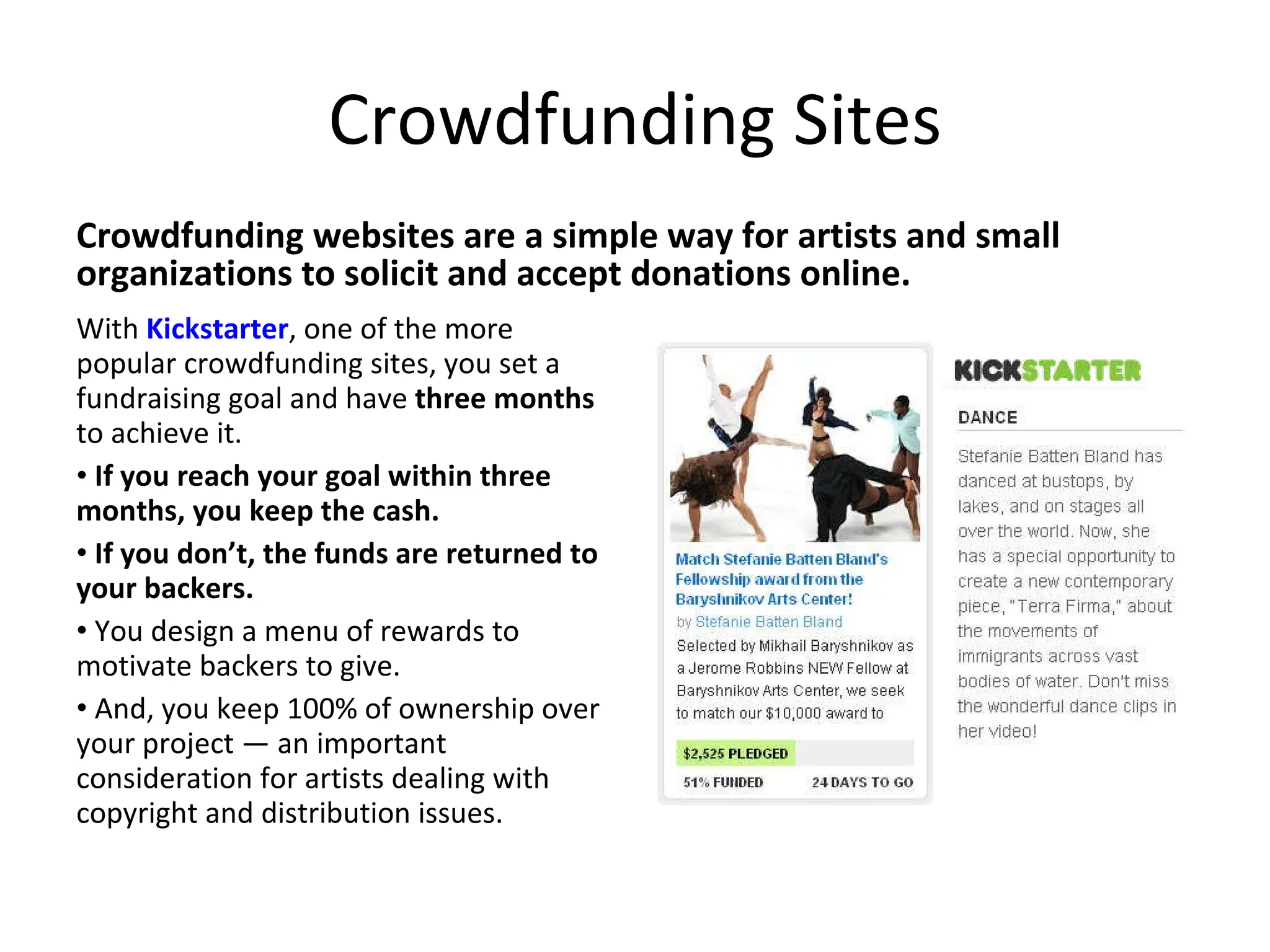 Crowdfunding Sites Crowdfunding websites are a simple way for artists and small organizations to solicit and accept donations online.  With  Kickstarter , one of the more popular crowdfunding sites, you set a fundraising goal and have  three months  to achieve it.  If you reach your goal within three months, you keep the cash.  If you don’t, the funds are returned to your backers.  You design a menu of rewards to motivate backers to give.  And, you keep 100% of ownership over your project — an important consideration for artists dealing with copyright and distribution issues. 