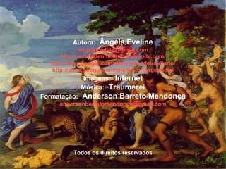 Autora: Ângela Eveline
angelaeveline@gmail.com
http://versosdeumdiario.webnode.com/
http://sites.google.com/site/versosdeumdiario/
http://sites.google.com/site/historiasdepoeta/
Imagens: Internet
Música: Träumerei
Formatação: Anderson Barreto Mendonça
andersonbarretomendonca@gmail.com
Todos os direitos reservados
 