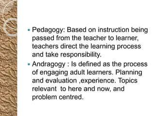  Pedagogy: Based on instruction being
passed from the teacher to learner,
teachers direct the learning process
and take responsibility.
 Andragogy : Is defined as the process
of engaging adult learners. Planning
and evaluation ,experience. Topics
relevant to here and now, and
problem centred.
 