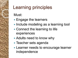 Learning principles
Must:
 Engage the learners
 Include modeling as a learning tool
 Connect the learning to life
experiences
 Adults need to know why
 Teacher sets agenda
 Learner needs to encourage learner
independence
 
