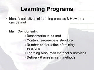 Learning Programs
• Identify objectives of learning process & How they
can be met
• Main Components:
»Benchmarks to be met
»Content, sequence & structure
»Number and duration of training
sessions
»Learning resources material & activities
»Delivery & assessment methods
 