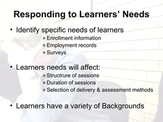 Responding to Learners’ Needs
• Identify specific needs of learners
» Enrollment information
» Employment records
» Surveys
• Learners needs will affect:
» Structrure of sessions
» Duration of sessions
» Selection of delivery & assessment methods
• Learners have a variety of Backgrounds
 