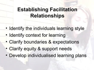 Establishing Facilitation
Relationships
• Identify the individuals learning style
• Identify context for learning
• Clarify boundaries & expectations
• Clarify equity & support needs
• Develop individualised learning plans
 