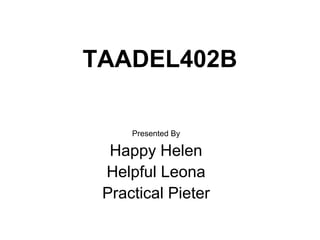 TAADEL402B
Presented By
Happy Helen
Helpful Leona
Practical Pieter
 