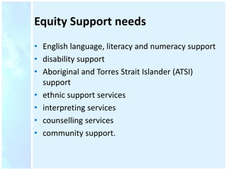 Equity Support needs
• English language, literacy and numeracy support
• disability support
• Aboriginal and Torres Strait Islander (ATSI)
support
• ethnic support services
• interpreting services
• counselling services
• community support.
 