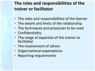 The roles and responsibilities of the
trainer or facilitator
• The roles and responsibilities of the learner
• The extent and limits of the relationship
• The techniques and processes to be used
• Confidentiality
• The range of expertise of the trainer or
facilitator
• The involvement of others
• Organisational expectations
• Reporting requirements
 