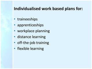 Individualised work based plans for:
• traineeships
• apprenticeships
• workplace planning
• distance learning
• off-the-job training
• flexible learning
 