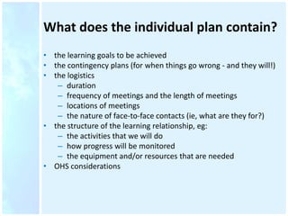 What does the individual plan contain?
• the learning goals to be achieved
• the contingency plans (for when things go wrong - and they will!)
• the logistics
– duration
– frequency of meetings and the length of meetings
– locations of meetings
– the nature of face-to-face contacts (ie, what are they for?)
• the structure of the learning relationship, eg:
– the activities that we will do
– how progress will be monitored
– the equipment and/or resources that are needed
• OHS considerations
 
