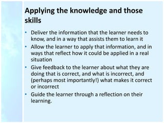 Applying the knowledge and those
skills
• Deliver the information that the learner needs to
know, and in a way that assists them to learn it
• Allow the learner to apply that information, and in
ways that reflect how it could be applied in a real
situation
• Give feedback to the learner about what they are
doing that is correct, and what is incorrect, and
(perhaps most importantly!) what makes it correct
or incorrect
• Guide the learner through a reflection on their
learning.
 