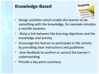 Knowledge-Based
• Design activities which enable the learner to do
something with the knowledge, for example simulate
a real life situation
• Show a link between the learning objectives and the
knowledge and activity
• Encourage the learner to participate in the activity
by providing clear instructions and guidelines
• Give feedback to confirm or correct the learner's
understanding
• Provide a key point summary.
 