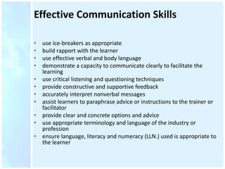 Effective Communication Skills
• use ice-breakers as appropriate
• build rapport with the learner
• use effective verbal and body language
• demonstrate a capacity to communicate clearly to facilitate the
learning
• use critical listening and questioning techniques
• provide constructive and supportive feedback
• accurately interpret nonverbal messages
• assist learners to paraphrase advice or instructions to the trainer or
facilitator
• provide clear and concrete options and advice
• use appropriate terminology and language of the industry or
profession
• ensure language, literacy and numeracy (LLN.) used is appropriate to
the learner
 