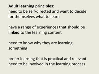 Adult learning principles:
need to be self-directed and want to decide
for themselves what to learn
have a range of experiences that should be
linked to the learning content
need to know why they are learning
something
prefer learning that is practical and relevant
need to be involved in the learning process
 