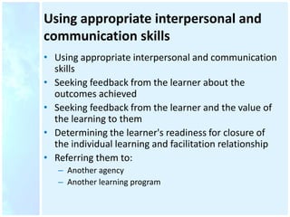 Using appropriate interpersonal and
communication skills
• Using appropriate interpersonal and communication
skills
• Seeking feedback from the learner about the
outcomes achieved
• Seeking feedback from the learner and the value of
the learning to them
• Determining the learner's readiness for closure of
the individual learning and facilitation relationship
• Referring them to:
– Another agency
– Another learning program
 