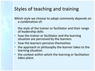 Styles of teaching and training
Which style we choose to adopt commonly depends on
a combination of:
the style of the trainer or facilitator and their range
of leadership skills
• how the trainer or facilitator and the learning
situation are perceived by the learners
• how the learners perceive themselves
• the approach or philosophy the learner takes to the
learning situation
• the context within which the learning or facilitation
takes place.
 