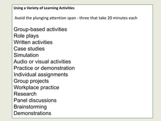 Using a Variety of Learning Activities
Avoid the plunging attention span - three that take 20 minutes each
Group-based activities
Role plays
Written activities
Case studies
Simulation
Audio or visual activities
Practice or demonstration
Individual assignments
Group projects
Workplace practice
Research
Panel discussions
Brainstorming
Demonstrations
 