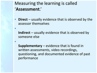 Measuring the learning is called
‘Assessment.’
• Direct – usually evidence that is observed by the
assessor themselves
•
Indirect – usually evidence that is observed by
someone else
•
Supplementary – evidence that is found in
written assessments, video recordings,
questioning, and documented evidence of past
performance
 
