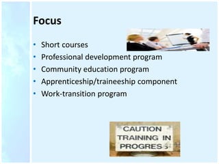 Focus
• Short courses
• Professional development program
• Community education program
• Apprenticeship/traineeship component
• Work-transition program
 