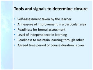 Tools and signals to determine closure
• Self-assessment taken by the learner
• A measure of improvement in a particular area
• Readiness for formal assessment
• Level of independence in learning
• Readiness to maintain learning through other
• Agreed time period or course duration is over
 