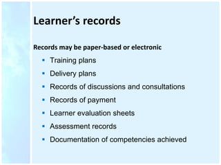 Learner’s records
Records may be paper-based or electronic
 Training plans
 Delivery plans
 Records of discussions and consultations
 Records of payment
 Learner evaluation sheets
 Assessment records
 Documentation of competencies achieved
 