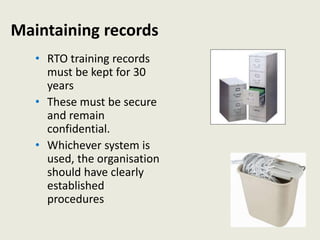 Maintaining records
• RTO training records
must be kept for 30
years
• These must be secure
and remain
confidential.
• Whichever system is
used, the organisation
should have clearly
established
procedures
 