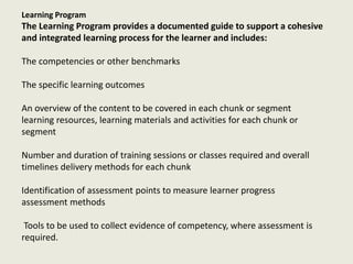Learning Program
The Learning Program provides a documented guide to support a cohesive
and integrated learning process for the learner and includes:
The competencies or other benchmarks
The specific learning outcomes
An overview of the content to be covered in each chunk or segment
learning resources, learning materials and activities for each chunk or
segment
Number and duration of training sessions or classes required and overall
timelines delivery methods for each chunk
Identification of assessment points to measure learner progress
assessment methods
Tools to be used to collect evidence of competency, where assessment is
required.
 
