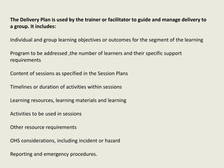 The Delivery Plan is used by the trainer or facilitator to guide and manage delivery to
a group. It includes:
Individual and group learning objectives or outcomes for the segment of the learning
Program to be addressed ,the number of learners and their specific support
requirements
Content of sessions as specified in the Session Plans
Timelines or duration of activities within sessions
Learning resources, learning materials and learning
Activities to be used in sessions
Other resource requirements
OHS considerations, including incident or hazard
Reporting and emergency procedures.
 