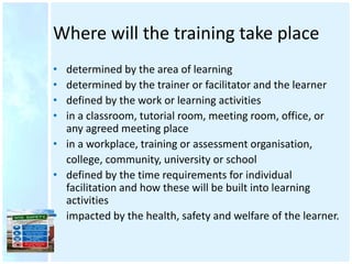 Where will the training take place
• determined by the area of learning
• determined by the trainer or facilitator and the learner
• defined by the work or learning activities
• in a classroom, tutorial room, meeting room, office, or
any agreed meeting place
• in a workplace, training or assessment organisation,
college, community, university or school
• defined by the time requirements for individual
facilitation and how these will be built into learning
activities
• impacted by the health, safety and welfare of the learner.
 