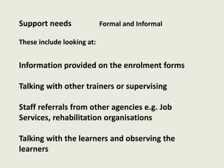 Support needs Formal and Informal
These include looking at:
Information provided on the enrolment forms
Talking with other trainers or supervising
Staff referrals from other agencies e.g. Job
Services, rehabilitation organisations
Talking with the learners and observing the
learners
 