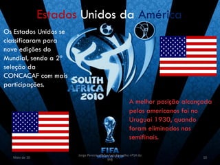 Estados Unidos da América
Os Estados Unidos se
classificaram para
nove edições do
Mundial, sendo a 2ª
seleção da
CONCACAF com mais
participações.

                                                        A melhor posição alcançada
                                                        pelos americanos foi no
                                                        Uruguai 1930, quando
                                                        foram eliminados nas
                                                        semifinais.

                       Jorge Pereira nº13 e Luís Carvalho nº14 do
  Maio de 10                                                                   10
                                          9ºB
 