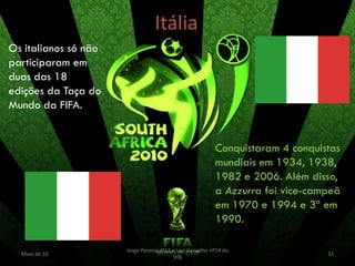 Itália
Os italianos só não
participaram em
duas das 18
edições da Taça do
Mundo da FIFA.


                                                          Conquistaram 4 conquistas
                                                          mundiais em 1934, 1938,
                                                          1982 e 2006. Além disso,
                                                          a Azzurra foi vice-campeã
                                                          em 1970 e 1994 e 3ª em
                                                          1990.

                      Jorge Pereira nº13 e Luís Carvalho nº14 do
  Maio de 10                                                                    11
                                         9ºB
 