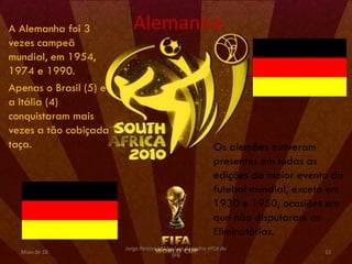 A Alemanha foi 3           Alemanha
vezes campeã
mundial, em 1954,
1974 e 1990.
Apenas o Brasil (5) e
a Itália (4)
conquistaram mais
vezes a tão cobiçada
taça.                                                       Os alemães estiveram
                                                            presentes em todas as
                                                            edições do maior evento do
                                                            futebol mundial, exceto em
                                                            1930 e 1950, ocasiões em
                                                            que não disputaram as
                                                            Eliminatórias.
                        Jorge Pereira nº13 e Luís Carvalho nº14 do
  Maio de 10                                                                      12
                                           9ºB
 