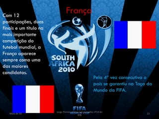 Com 12
                                França
participações, duas
finais e um título na
mais importante
competição do
futebol mundial, a
França aparece
sempre como uma
das maiores
candidatas.
                                                         Pela 4ª vez consecutiva o
                                                         país se garantiu na Taça do
                                                         Mundo da FIFA.



                        Jorge Pereira nº13 e Luís Carvalho nº14 do
   Maio de 10                                                                    13
                                           9ºB
 