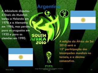 Argentina
A Albiceleste disputou
4 finais do Mundial:
bateu a Holanda em
1978 e a Alemanha
em 1986, mas perdeu
para os uruguaios em
1930 e para os
alemães em 1990.
                                                             A edição da África do Sul
                                                             2010 será a
                                                             15ª participação dos
                                                             bicampeões mundiais no
                                                             torneio, e a décima
                                                             consecutiva.

                         Jorge Pereira nº13 e Luís Carvalho nº14 do
   Maio de 10                                                                      14
                                            9ºB
 