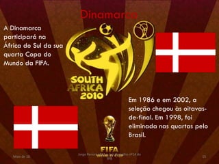 Dinamarca
A Dinamarca
participará na
África do Sul da sua
quarta Copa do
Mundo da FIFA.




                                                        Em 1986 e em 2002, a
                                                        seleção chegou às oitavas-
                                                        de-final. Em 1998, foi
                                                        eliminada nas quartas pelo
                                                        Brasil.

                       Jorge Pereira nº13 e Luís Carvalho nº14 do
   Maio de 10                                                                   15
                                          9ºB
 