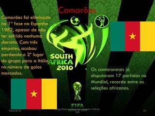 Camarões
Camarões foi eliminado
na 1ª fase na Espanha
1982, apesar de não
ter sofrido nenhuma
derrota. Com três
empates, acabou
perdendo o 2º lugar
do grupo para a Itália
no número de golos                                   • Os camaroneses já
marcados.                                              disputaram 17 partidas no
                                                       Mundial, recorde entre as
                                                       seleções africanas.


                         Jorge Pereira nº13 e Luís Carvalho nº14 do
   Maio de 10                                                                 17
                                            9ºB
 