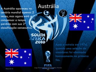 A Austrália apareceu no           Austrália
cenário mundial apenas 2
vezes, mas agora está a
compensar o tempo
perdido com sua 2ª
classificação consecutiva.




                                                             Após a estreia em 1974,
                                                             quando uma seleção de
                                                             amadores foi eliminada
                                                             honrosamente na primeira
                                                             fas.

                             Jorge Pereira nº13 e Luís Carvalho nº14 do
   Maio de 10                                                                       19
                                                9ºB
 