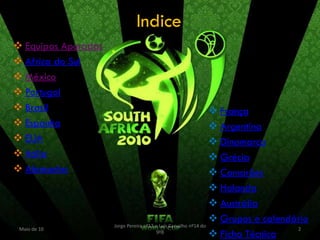 Indice
 Equipas Apuradas
 Africa do Sul
 México
 Portugal
 Brasil                                                         França
 Espanha                                                        Argentina
 EUA                                                            Dinamarca
 Itália                                                         Grécia
 Alemanha                                                       Camarões
                                                                 Holanda
                                                                 Austrália
                                                                 Grupos e calendário
                     Jorge Pereira nº13 e Luís Carvalho nº14 do
 Maio de 10                                                                       2
                                        9ºB
                                                                 Ficha Técnica
 