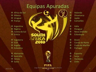 Equipas Apuradas
            Africa do Sul                                                     Holanda
            México                                                            Dinamarca
            Uruguai                                                           Japão
            França                                                            Camarões

            Argentina                                                         Itália
            Nigéria                                                           Paraguai
            Coreia do Sul                                                     Nova Zelândia
            Grécia                                                            Eslováquia

            Inglaterra                                                        Brasil
            EUA                                                               Coreia do Norte
            Argélia                                                           Costa do Marfim
            Eslovénia                                                         Portugal

            Alemanha                                                          Espanha
            Austrália                                                         Suíça
            Sérvia                                                            Honduras
            Gana                                                              Chile

                               Jorge Pereira nº13 e Luís Carvalho nº14 do
Maio de 10                                                                                      3
                                                  9ºB
 