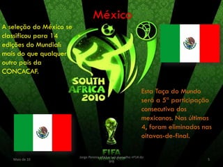México
A seleção do México se
classificou para 14
edições do Mundial:
mais do que qualquer
outro país da
CONCACAF.

                                                                 Esta Taça do Mundo
                                                                 será a 5ª participação
                                                                 consecutiva dos
                                                                 mexicanos. Nas últimas
                                                                 4, foram eliminados nas
                                                                 oitavas-de-final.

                         Jorge Pereira nº13 e Luís Carvalho nº14 do
   Maio de 10                                                                         5
                                            9ºB
 