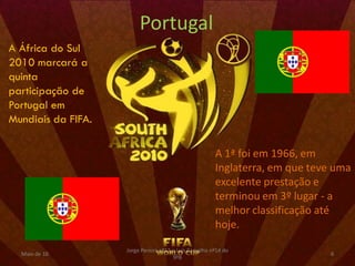 Portugal
A África do Sul
2010 marcará a
quinta
participação de
Portugal em
Mundiais da FIFA.

                                                        A 1ª foi em 1966, em
                                                        Inglaterra, em que teve uma
                                                        excelente prestação e
                                                        terminou em 3º lugar - a
                                                        melhor classificação até
                                                        hoje.

                    Jorge Pereira nº13 e Luís Carvalho nº14 do
  Maio de 10                                                                  6
                                       9ºB
 