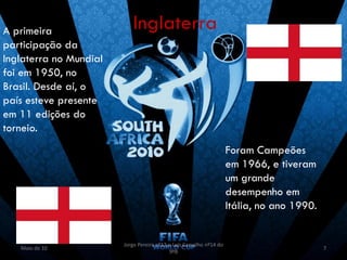 A primeira                 Inglaterra
participação da
Inglaterra no Mundial
foi em 1950, no
Brasil. Desde aí, o
país esteve presente
em 11 edições do
torneio.
                                                                     Foram Campeões
                                                                     em 1966, e tiveram
                                                                     um grande
                                                                     desempenho em
                                                                     Itália, no ano 1990.


                        Jorge Pereira nº13 e Luís Carvalho nº14 do
   Maio de 10                                                                               7
                                           9ºB
 