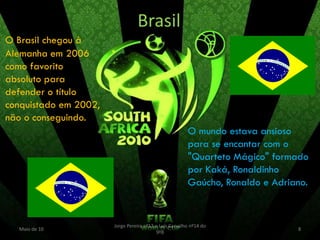 Brasil
O Brasil chegou à
Alemanha em 2006
como favorito
absoluto para
defender o título
conquistado em 2002,
não o conseguindo.
                                                        O mundo estava ansioso
                                                        para se encantar com o
                                                        "Quarteto Mágico" formado
                                                        por Kaká, Ronaldinho
                                                        Gaúcho, Ronaldo e Adriano.


                       Jorge Pereira nº13 e Luís Carvalho nº14 do
  Maio de 10                                                                   8
                                          9ºB
 