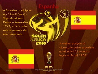 Espanha
A Espanha participou
em 12 edições da
Taça do Mundo.
Desde a Alemanha
1974, a Fúria não
esteve ausente de
nenhum evento.

                                                           A melhor posição já
                                                           alcançada pelos espanhóis
                                                           no Mundial foi o quarto
                                                           lugar no Brasil 1950.



                       Jorge Pereira nº13 e Luís Carvalho nº14 do
 Maio de 10                                                                      9
                                          9ºB
 